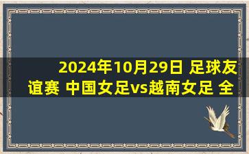 2024年10月29日 足球友谊赛 中国女足vs越南女足 全场录像